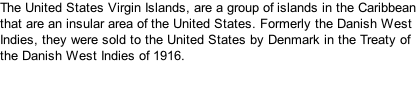 The United States Virgin Islands, are a group of islands in the Caribbean that are an insular area of the United States. Formerly the Danish West Indies, they were sold to the United States by Denmark in the Treaty of the Danish West Indies of 1916.
